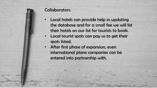 Collaborators:
• Local hotels can provide help in updating
the database and for a small fee we will list
their hotels on our list for tourists to book.
• Local tourist spots can pay us to get their
spots listed.
• After first phase of expansion, even
international plane companies can be
entered into partnership with.
 