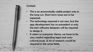 Context:
• This is an economically viable project only in
the long run. Short term losses are to be
expected.
• The technology required is not new, but the
app development has no precedent so only
the best software designers will be required
to design it.
• It caters to everyone. Hence, we have to be
very careful regarding legal and socio-
cultural issues. A lot of research would be
required in the same fields.
 