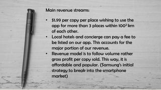 Main revenue streams:
• $1.99 per copy per place wishing to use the
app for more than 3 places within 1002 km
of each other.
• Local hotels and concierge can pay a fee to
be listed on our app. This accounts for the
major portion of our revenue.
• Revenue model is to follow volume rather
gross profit per copy sold. This way, it is
affordable and popular. (Samsung’s initial
strategy to break into the smartphone
market)
 