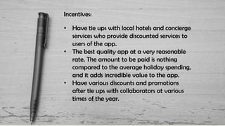 Incentives:
• Have tie ups with local hotels and concierge
services who provide discounted services to
users of the app.
• The best quality app at a very reasonable
rate. The amount to be paid is nothing
compared to the average holiday spending,
and it adds incredible value to the app.
• Have various discounts and promotions
after tie ups with collaborators at various
times of the year.
 