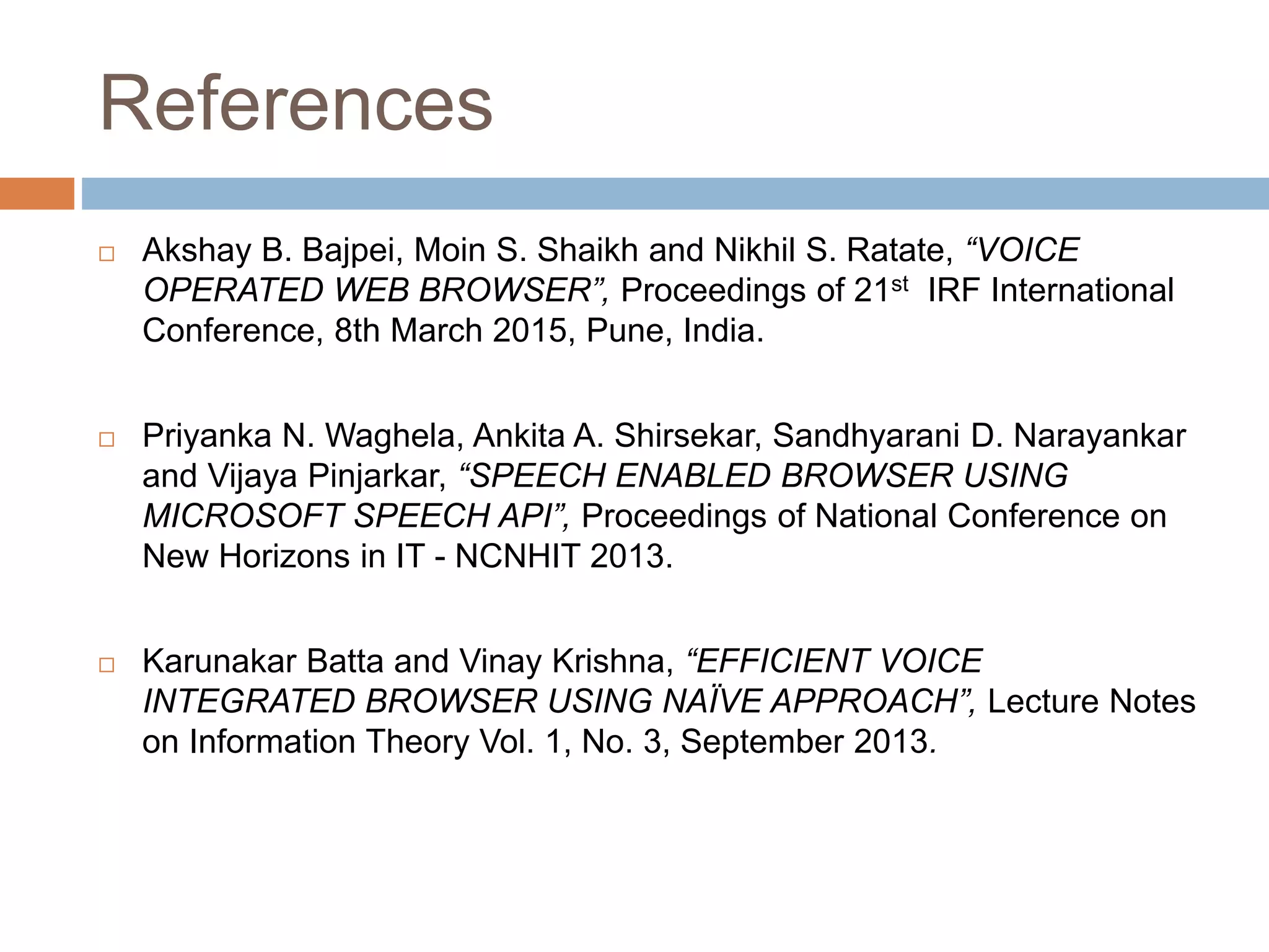 References
 Akshay B. Bajpei, Moin S. Shaikh and Nikhil S. Ratate, “VOICE
OPERATED WEB BROWSER”, Proceedings of 21st IRF International
Conference, 8th March 2015, Pune, India.
 Priyanka N. Waghela, Ankita A. Shirsekar, Sandhyarani D. Narayankar
and Vijaya Pinjarkar, “SPEECH ENABLED BROWSER USING
MICROSOFT SPEECH API”, Proceedings of National Conference on
New Horizons in IT - NCNHIT 2013.
 Karunakar Batta and Vinay Krishna, “EFFICIENT VOICE
INTEGRATED BROWSER USING NAÏVE APPROACH”, Lecture Notes
on Information Theory Vol. 1, No. 3, September 2013.
 