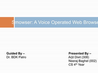 Guided By –
Dr. BDK Patro
Smowser: A Voice Operated Web Browse
Presented By –
Arjit Dixit (308)
Neeraj Baghel (002)
CS 4th Year
 