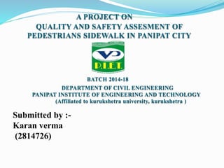 QUALITY AND SAFETY ASSESMENT OF
PEDESTRIANS SIDEWALK IN PANIPAT CITY
A PROJECT ON
BATCH 2014-18
DEPARTMENT OF CIVIL ENGINEERING
PANIPAT INSTITUTE OF ENGINEERING AND TECHNOLOGY
(Affiliated to kurukshetra university, kurukshetra )
Submitted by :-
Karan verma
(2814726)
 