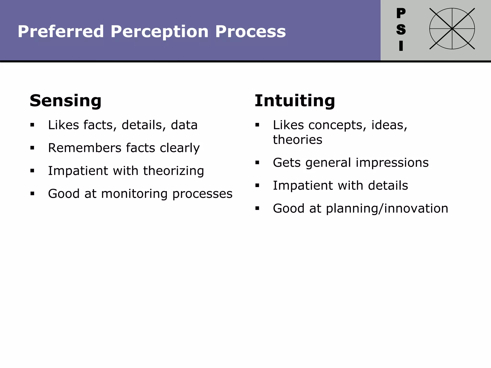 P
S
I
Copyright 2010 by HRDQ. All rights reserved.
Not for resale. www.hrdq.com
Sensing
 Likes facts, details, data
 Remembers facts clearly
 Impatient with theorizing
 Good at monitoring processes
Intuiting
 Likes concepts, ideas,
theories
 Gets general impressions
 Impatient with details
 Good at planning/innovation
Preferred Perception Process
 