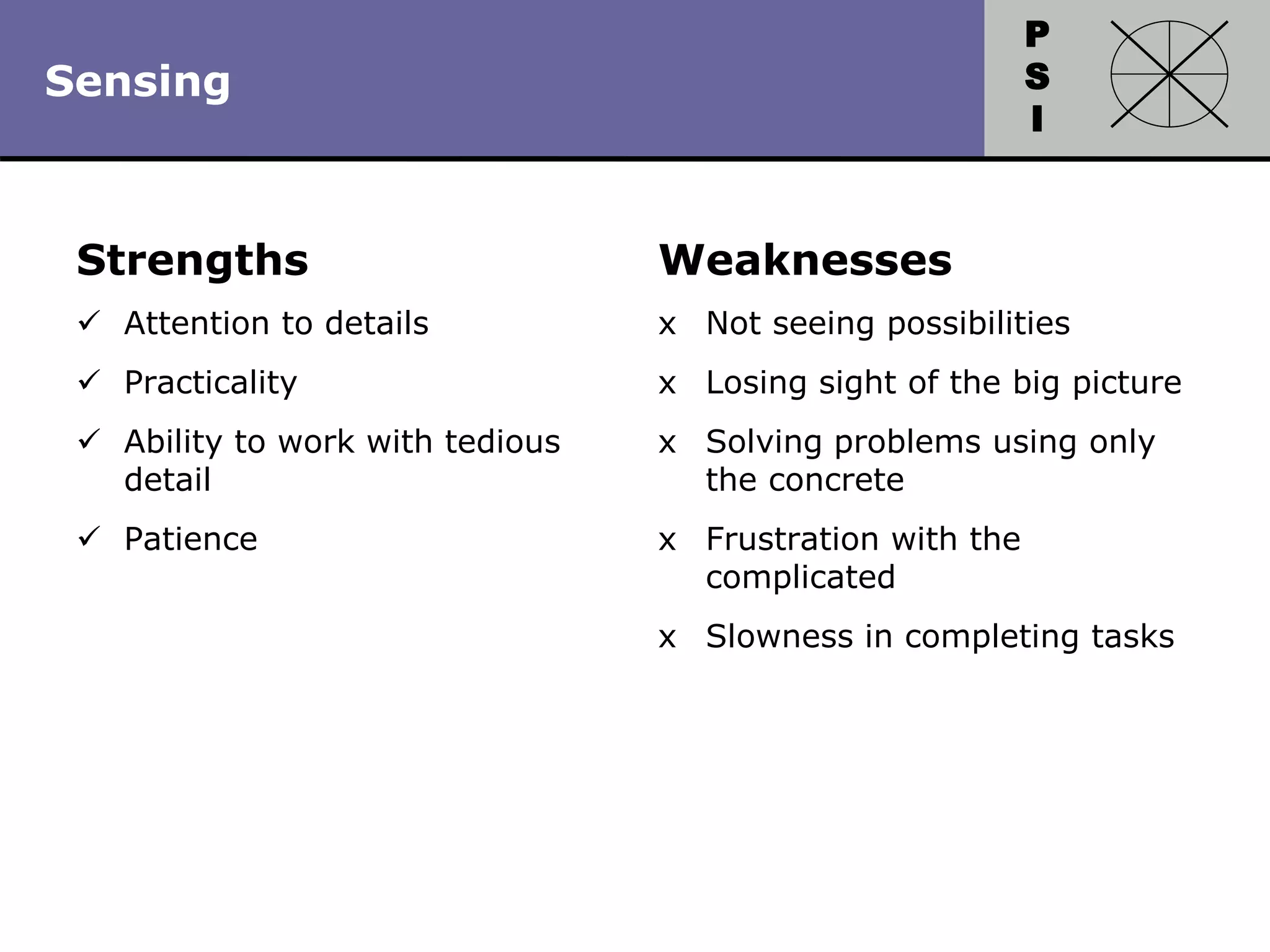 P
S
I
Copyright 2010 by HRDQ. All rights reserved.
Not for resale. www.hrdq.com
Strengths
 Attention to details
 Practicality
 Ability to work with tedious
detail
 Patience
Weaknesses
x Not seeing possibilities
x Losing sight of the big picture
x Solving problems using only
the concrete
x Frustration with the
complicated
x Slowness in completing tasks
Sensing
 