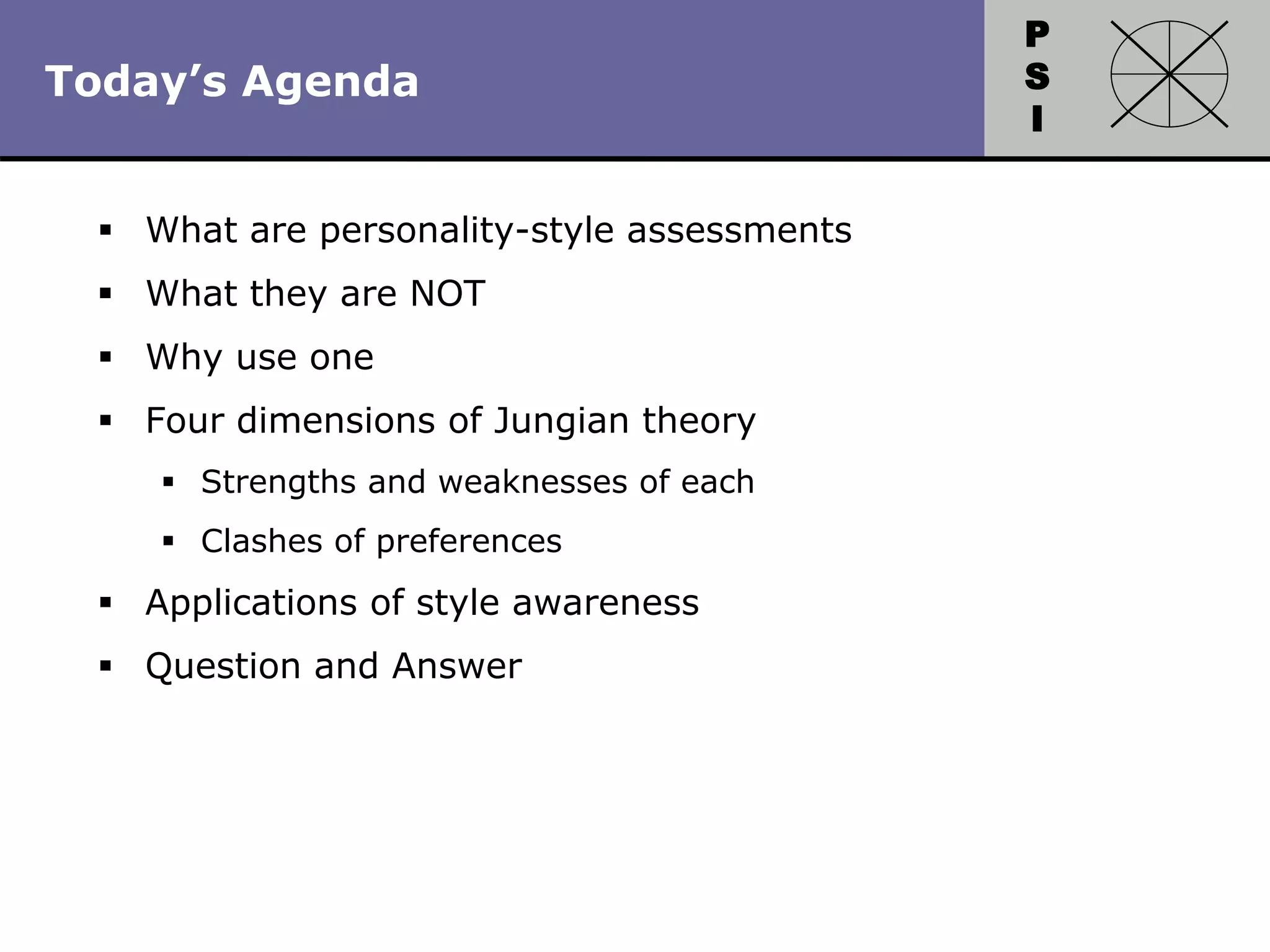 P
S
I
Copyright 2010 by HRDQ. All rights reserved.
Not for resale. www.hrdq.com
 What are personality-style assessments
 What they are NOT
 Why use one
 Four dimensions of Jungian theory
 Strengths and weaknesses of each
 Clashes of preferences
 Applications of style awareness
 Question and Answer
Today’s Agenda
 