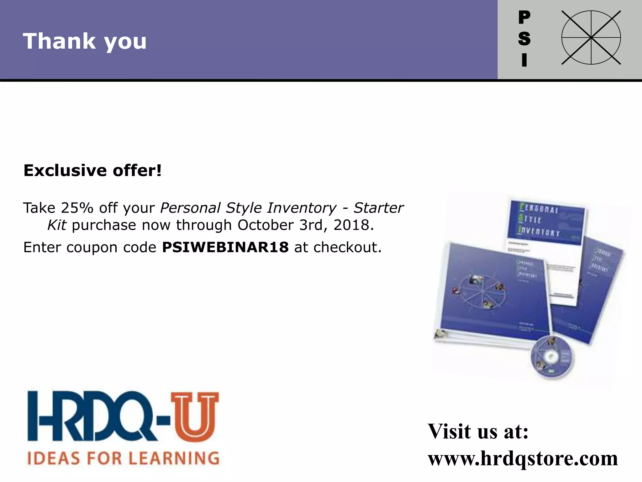 P
S
I
Copyright 2010 by HRDQ. All rights reserved.
Not for resale. www.hrdq.com
Exclusive offer!
Take 25% off your Personal Style Inventory - Starter
Kit purchase now through October 3rd, 2018.
Enter coupon code PSIWEBINAR18 at checkout.
Visit us at:
www.hrdqstore.com
Thank you
 