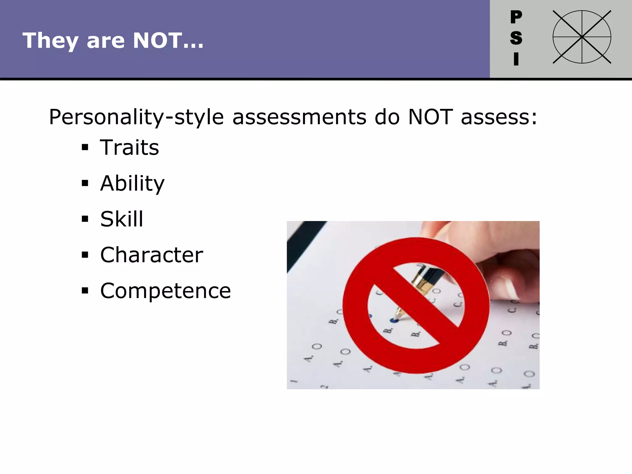 P
S
I
Copyright 2010 by HRDQ. All rights reserved.
Not for resale. www.hrdq.com
They are NOT…
Personality-style assessments do NOT assess:
 Traits
 Ability
 Skill
 Character
 Competence
 