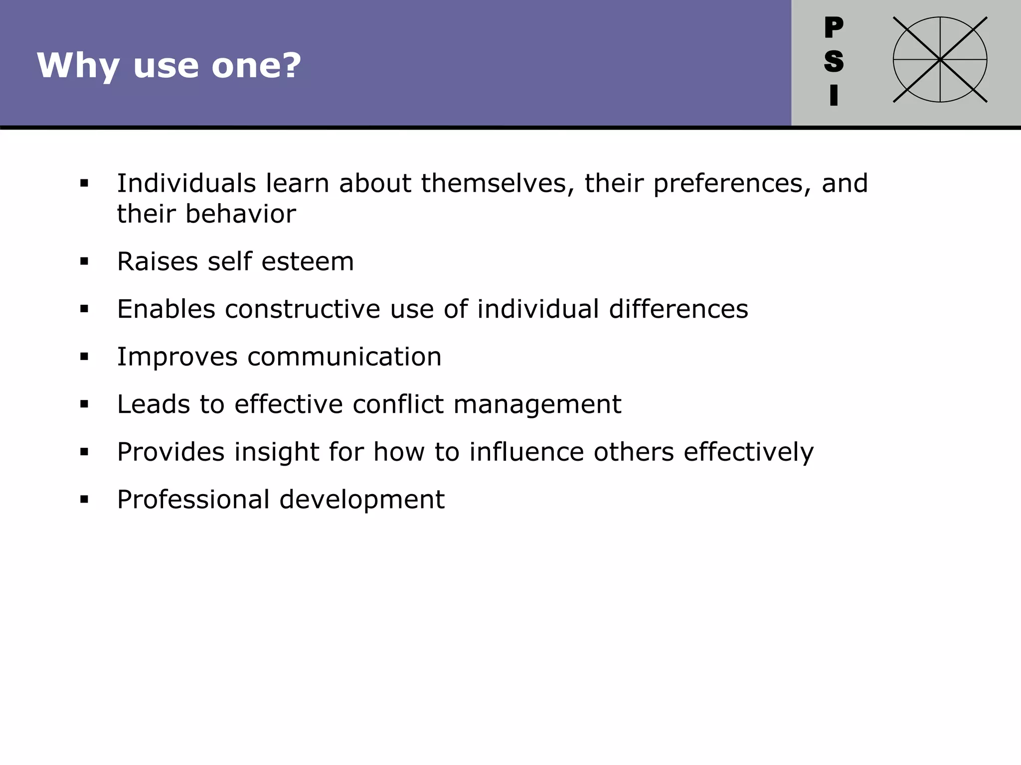 P
S
I
Copyright 2010 by HRDQ. All rights reserved.
Not for resale. www.hrdq.com
Why use one?
 Individuals learn about themselves, their preferences, and
their behavior
 Raises self esteem
 Enables constructive use of individual differences
 Improves communication
 Leads to effective conflict management
 Provides insight for how to influence others effectively
 Professional development
 