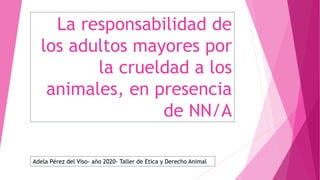 La responsabilidad de
los adultos mayores por
la crueldad a los
animales, en presencia
de NN/A
Adela Pérez del Viso- año 2020- Taller de Etica y Derecho Animal
 