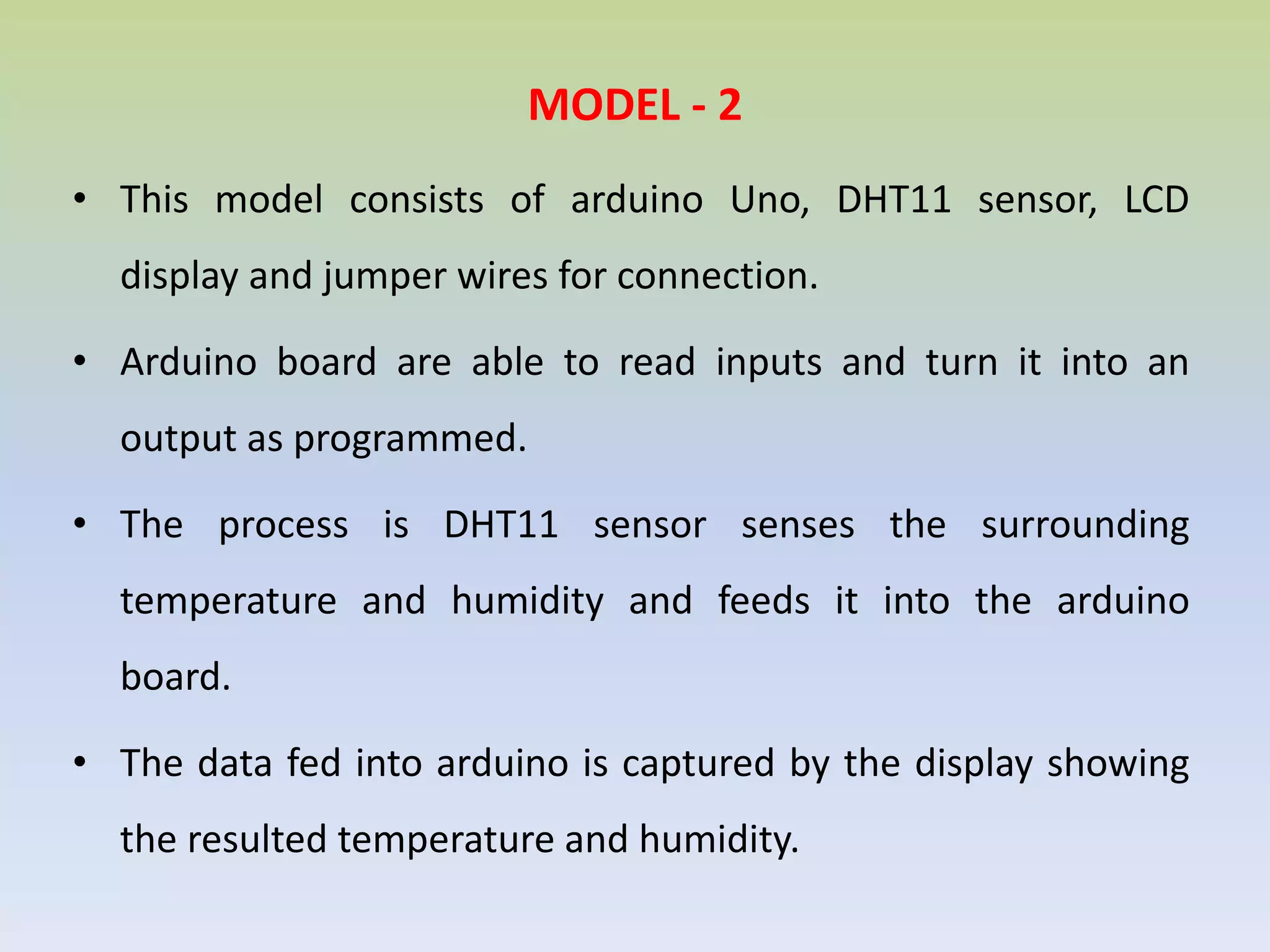 MODEL - 2
• This model consists of arduino Uno, DHT11 sensor, LCD
display and jumper wires for connection.
• Arduino board are able to read inputs and turn it into an
output as programmed.
• The process is DHT11 sensor senses the surrounding
temperature and humidity and feeds it into the arduino
board.
• The data fed into arduino is captured by the display showing
the resulted temperature and humidity.
 