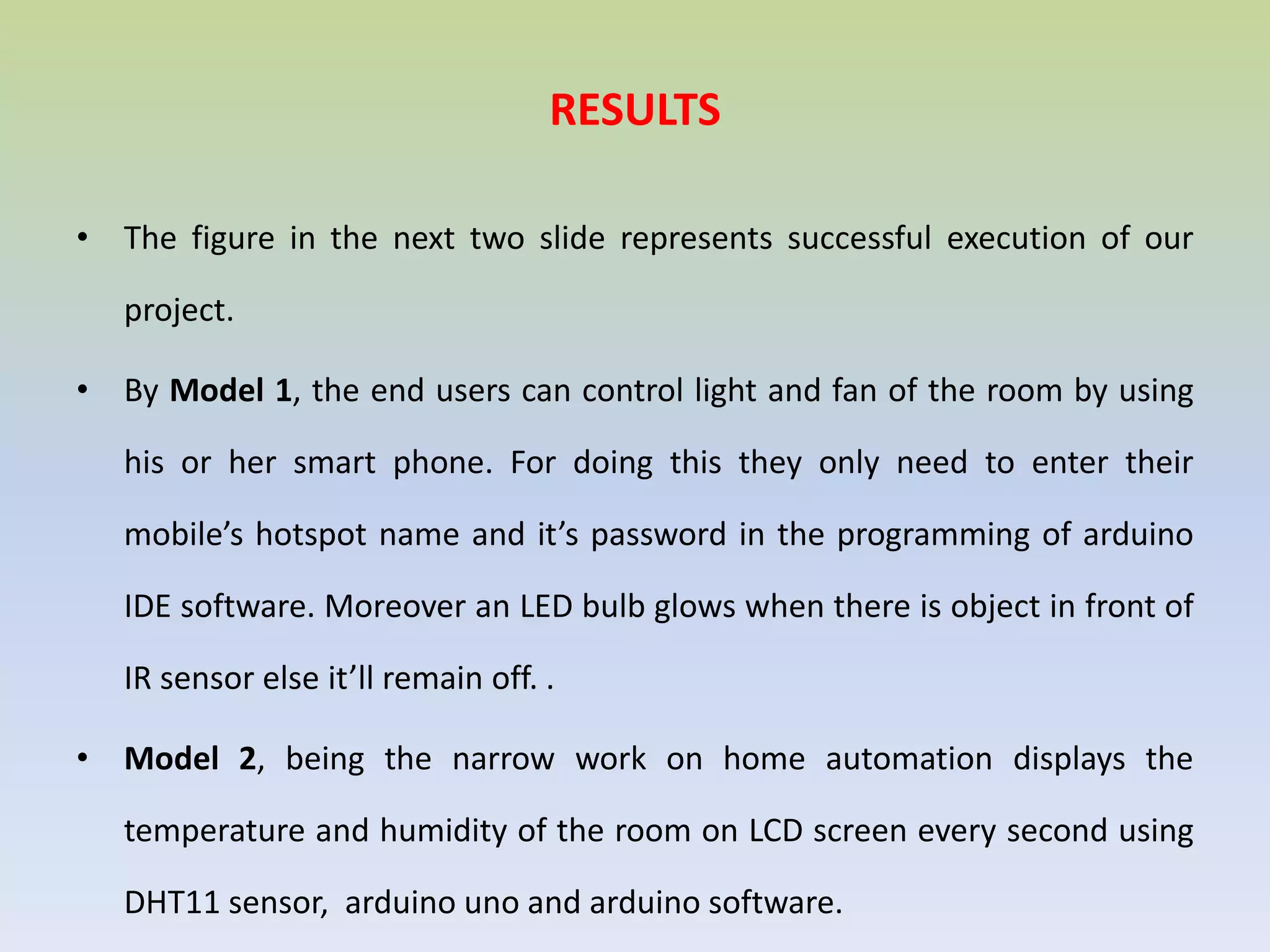 RESULTS
• The figure in the next two slide represents successful execution of our
project.
• By Model 1, the end users can control light and fan of the room by using
his or her smart phone. For doing this they only need to enter their
mobile’s hotspot name and it’s password in the programming of arduino
IDE software. Moreover an LED bulb glows when there is object in front of
IR sensor else it’ll remain off. .
• Model 2, being the narrow work on home automation displays the
temperature and humidity of the room on LCD screen every second using
DHT11 sensor, arduino uno and arduino software.
 