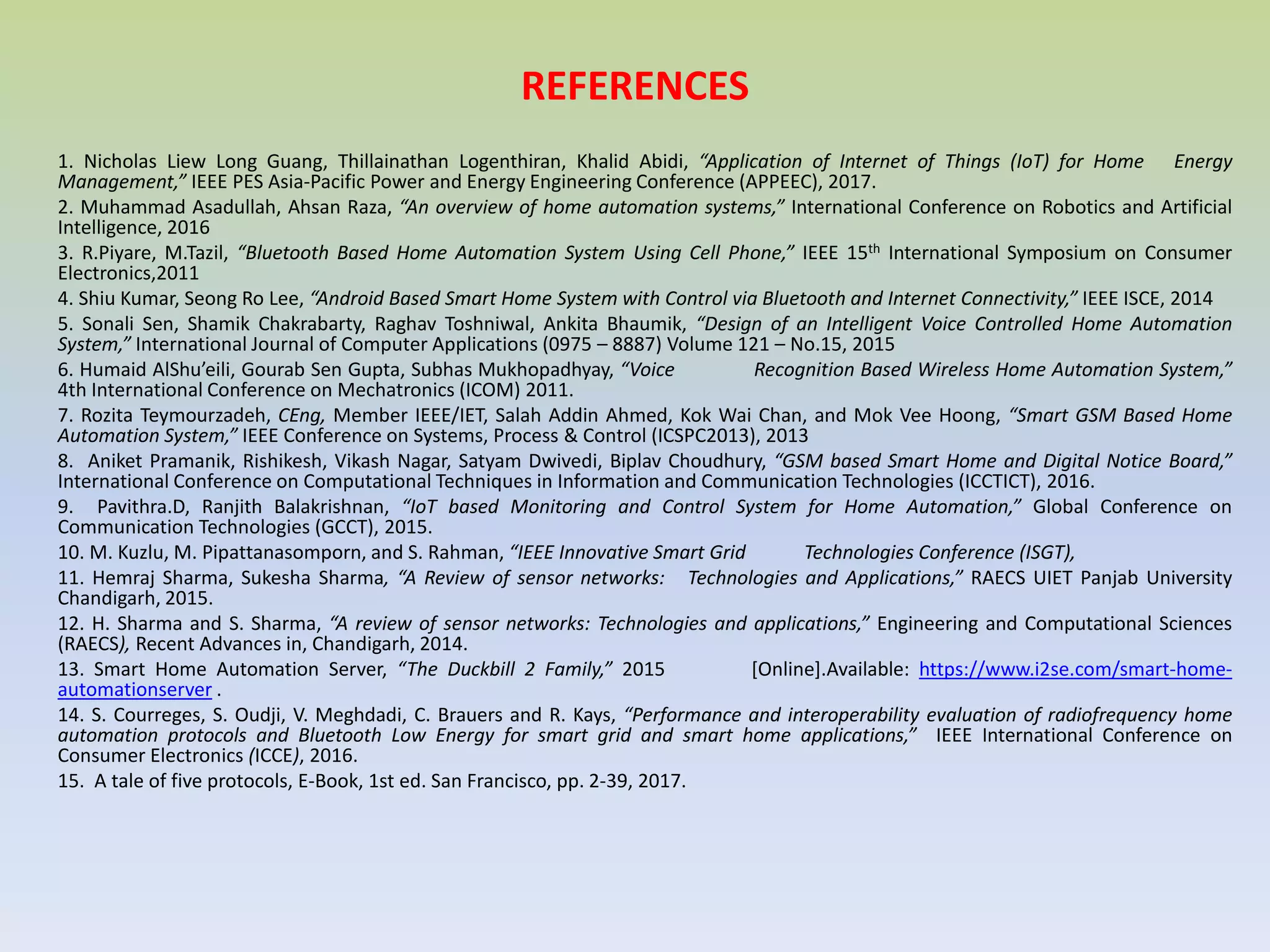 REFERENCES
1. Nicholas Liew Long Guang, Thillainathan Logenthiran, Khalid Abidi, “Application of Internet of Things (IoT) for Home Energy
Management,” IEEE PES Asia-Pacific Power and Energy Engineering Conference (APPEEC), 2017.
2. Muhammad Asadullah, Ahsan Raza, “An overview of home automation systems,” International Conference on Robotics and Artificial
Intelligence, 2016
3. R.Piyare, M.Tazil, “Bluetooth Based Home Automation System Using Cell Phone,” IEEE 15th International Symposium on Consumer
Electronics,2011
4. Shiu Kumar, Seong Ro Lee, “Android Based Smart Home System with Control via Bluetooth and Internet Connectivity,” IEEE ISCE, 2014
5. Sonali Sen, Shamik Chakrabarty, Raghav Toshniwal, Ankita Bhaumik, “Design of an Intelligent Voice Controlled Home Automation
System,” International Journal of Computer Applications (0975 – 8887) Volume 121 – No.15, 2015
6. Humaid AlShu’eili, Gourab Sen Gupta, Subhas Mukhopadhyay, “Voice Recognition Based Wireless Home Automation System,”
4th International Conference on Mechatronics (ICOM) 2011.
7. Rozita Teymourzadeh, CEng, Member IEEE/IET, Salah Addin Ahmed, Kok Wai Chan, and Mok Vee Hoong, “Smart GSM Based Home
Automation System,” IEEE Conference on Systems, Process & Control (ICSPC2013), 2013
8. Aniket Pramanik, Rishikesh, Vikash Nagar, Satyam Dwivedi, Biplav Choudhury, “GSM based Smart Home and Digital Notice Board,”
International Conference on Computational Techniques in Information and Communication Technologies (ICCTICT), 2016.
9. Pavithra.D, Ranjith Balakrishnan, “IoT based Monitoring and Control System for Home Automation,” Global Conference on
Communication Technologies (GCCT), 2015.
10. M. Kuzlu, M. Pipattanasomporn, and S. Rahman, “IEEE Innovative Smart Grid Technologies Conference (ISGT),
11. Hemraj Sharma, Sukesha Sharma, “A Review of sensor networks: Technologies and Applications,” RAECS UIET Panjab University
Chandigarh, 2015.
12. H. Sharma and S. Sharma, “A review of sensor networks: Technologies and applications,” Engineering and Computational Sciences
(RAECS), Recent Advances in, Chandigarh, 2014.
13. Smart Home Automation Server, “The Duckbill 2 Family,” 2015 [Online].Available: https://www.i2se.com/smart-home-
automationserver .
14. S. Courreges, S. Oudji, V. Meghdadi, C. Brauers and R. Kays, “Performance and interoperability evaluation of radiofrequency home
automation protocols and Bluetooth Low Energy for smart grid and smart home applications,” IEEE International Conference on
Consumer Electronics (ICCE), 2016.
15. A tale of five protocols, E-Book, 1st ed. San Francisco, pp. 2-39, 2017.
 