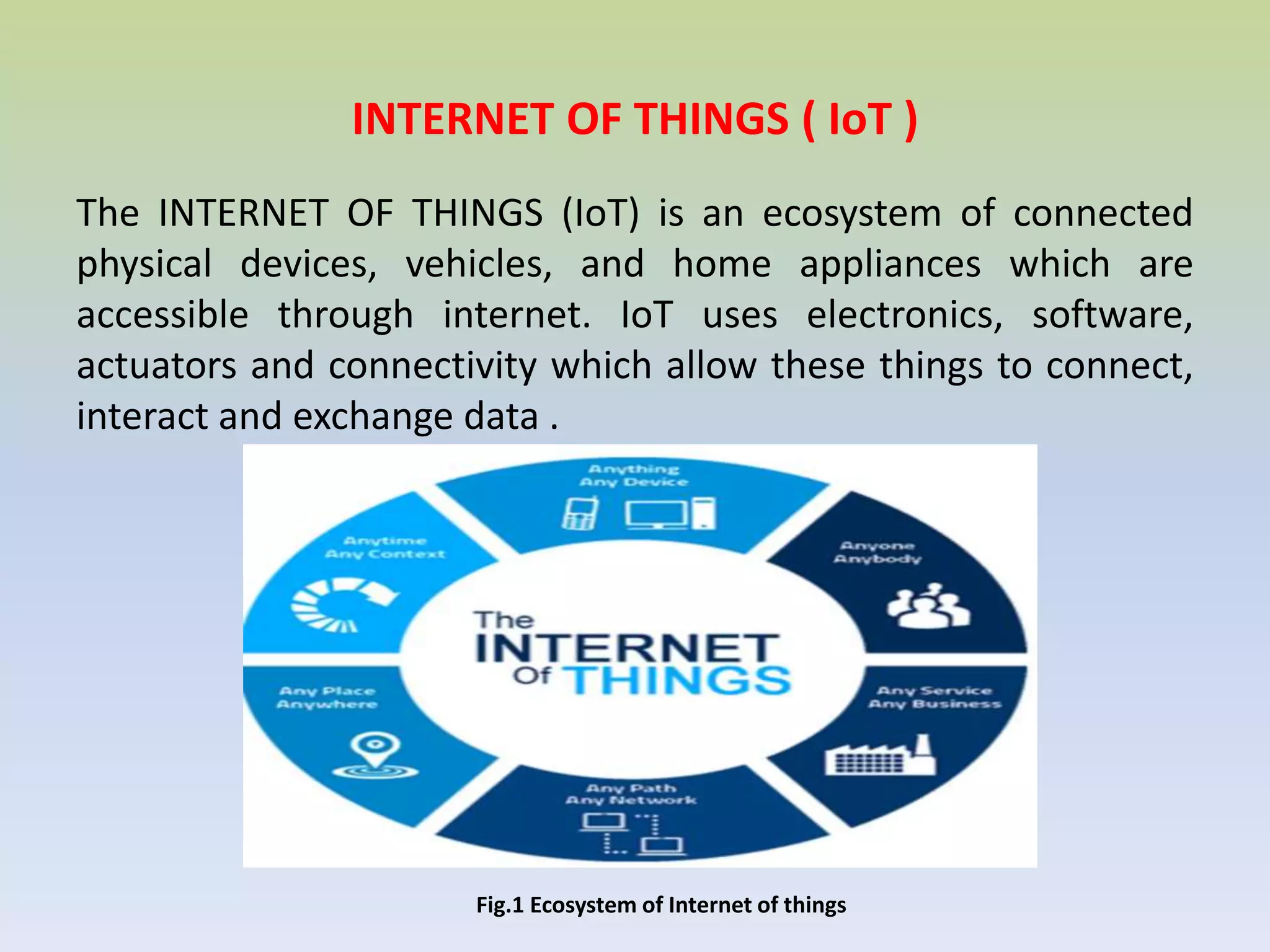INTERNET OF THINGS ( IoT )
The INTERNET OF THINGS (IoT) is an ecosystem of connected
physical devices, vehicles, and home appliances which are
accessible through internet. IoT uses electronics, software,
actuators and connectivity which allow these things to connect,
interact and exchange data .
Fig.1 Ecosystem of Internet of things
 
