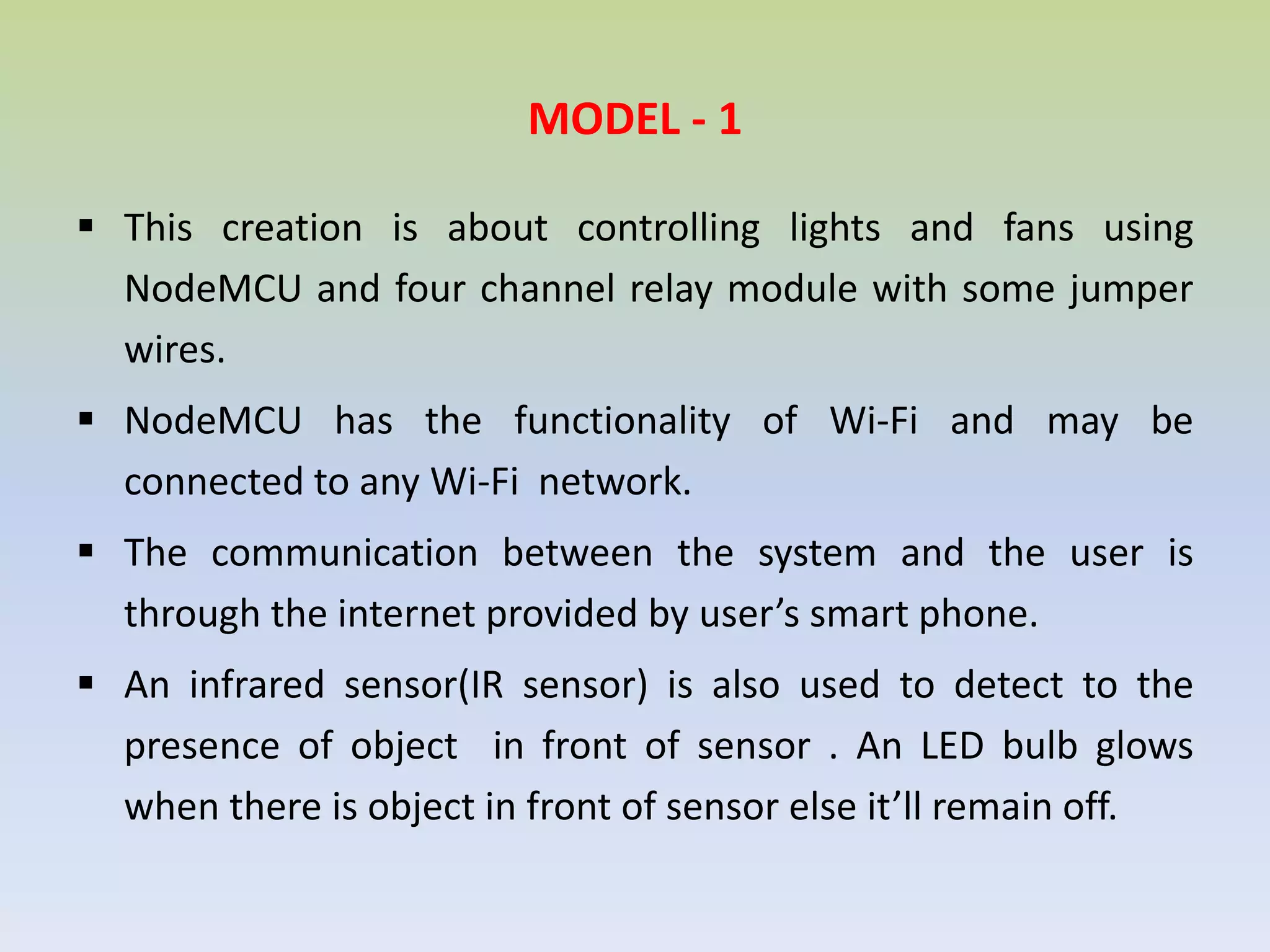 MODEL - 1
 This creation is about controlling lights and fans using
NodeMCU and four channel relay module with some jumper
wires.
 NodeMCU has the functionality of Wi-Fi and may be
connected to any Wi-Fi network.
 The communication between the system and the user is
through the internet provided by user’s smart phone.
 An infrared sensor(IR sensor) is also used to detect to the
presence of object in front of sensor . An LED bulb glows
when there is object in front of sensor else it’ll remain off.
 