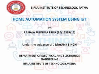 HOME AUTOMATION SYSTEM USING IoT
BY:
RAJBALA PURNIMA PRIYA (BE/15319/15)
Under the guidance of : MAYANK SINGH
DEPARTMENT OF ELECTRICAL AND ELECTRONICS
ENGINEERING
BIRLA INSTITUTE OF TECHNOLOGY,MESRA
BIRLA INSTITUTE OF TECHNOLOGY, PATNA
 