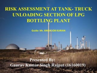 RISK ASSESSMENT AT TANK- TRUCK
UNLOADING SECTION OF LPG
BOTTLING PLANT
Presented By:
Gaurav Kumar Singh Rajput (16160019)
Guide: Mr. ANISH JOB KURIAN
1
 