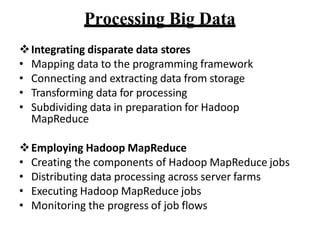 Processing Big Data
?Integrating disparate data stores
? Mapping data to the programming framework
? Connecting and extracting data from storage
? Transforming data for processing
? Subdividing data in preparation for Hadoop
MapReduce
?Employing Hadoop MapReduce
? Creating the components of Hadoop MapReduce jobs
? Distributing data processing across server farms
? Executing Hadoop MapReduce jobs
? Monitoring the progress of job flows
 