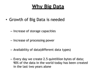 Why Big Data
? Growth of Big Data is needed
C Increase of storage capacities
C Increase of processing power
C Availability of data(different data types)
C Every day we create 2.5 quintillion bytes of data;
90% of the data in the world today has been created
in the last two years alone
 