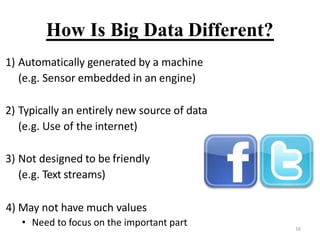 How Is Big Data Different?
1) Automatically generated by a machine
(e.g. Sensor embedded in an engine)
2) Typically an entirely new source of data
(e.g. Use of the internet)
3) Not designed to be friendly
(e.g. Text streams)
4) May not have much values
? Need to focus on the important part 16
 