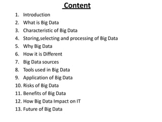 Content
1. Introduction
2. What is Big Data
3. Characteristic of Big Data
4. Storing,selecting and processing of Big Data
5. Why Big Data
6. How it is Different
7. Big Data sources
8. Tools used in Big Data
9. Application of Big Data
10. Risks of Big Data
11. Benefits of Big Data
12. How Big Data Impact on IT
13. Future of Big Data
 