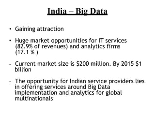 India C Big Data
? Gaining attraction
? Huge market opportunities for IT services
(82.9% of revenues) and analytics firms
(17.1 % )
? Current market size is $200 million. By 2015 $1
billion
? The opportunity for Indian service providers lies
in offering services around Big Data
implementation and analytics for global
multinationals
 