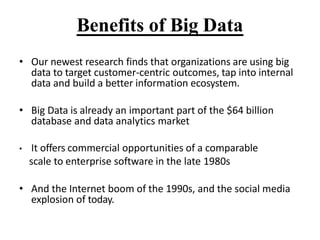 Benefits of Big Data
? Our newest research finds that organizations are using big
data to target customer-centric outcomes, tap into internal
data and build a better information ecosystem.
? Big Data is already an important part of the $64 billion
database and data analytics market
? It offers commercial opportunities of a comparable
scale to enterprise software in the late 1980s
? And the Internet boom of the 1990s, and the social media
explosion of today.
 
