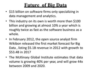 Future of Big Data
? $15 billion on software firms only specializing in
data management and analytics.
? This industry on its own is worth more than $100
billion and growing at almost 10% a year which is
roughly twice as fast as the software business as a
whole.
? In February 2012, the open source analyst firm
Wikibon released the first market forecast for Big
Data , listing $5.1B revenue in 2012 with growth to
$53.4B in 2017
? The McKinsey Global Institute estimates that data
volume is growing 40% per year, and will grow 44x
between 2009 and 2020.
 
