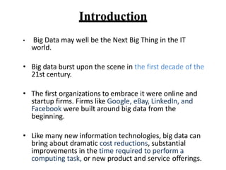Introduction
? Big Data may well be the Next Big Thing in the IT
world.
? Big data burst upon the scene in the first decade of the
21st century.
? The first organizations to embrace it were online and
startup firms. Firms like Google, eBay, LinkedIn, and
Facebook were built around big data from the
beginning.
? Like many new information technologies, big data can
bring about dramatic cost reductions, substantial
improvements in the time required to perform a
computing task, or new product and service offerings.
 