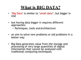 ? Big Data is similar to small data, but bigger in
size
? but having data bigger it requires different
approaches:
C Techniques, tools and architecture
? an aim to solve new problems or old problems in a
better way
? Big Data generates value from the storage and
processing of very large quantities of digital
information that cannot be analyzed with
traditional computing techniques.
What is BIG DATA?
 