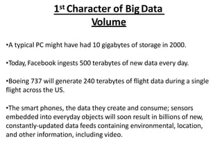 1st Character of BigData
Volume
?A typical PC might have had 10 gigabytes of storage in 2000.
?Today, Facebook ingests 500 terabytes of new data every day.
?Boeing 737 will generate 240 terabytes of flight data during a single
flight across the US.
?The smart phones, the data they create and consume; sensors
embedded into everyday objects will soon result in billions of new,
constantly-updated data feeds containing environmental, location,
and other information, including video.
 