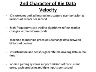 2nd Character of Big Data
Velocity
? Clickstreams and ad impressions capture user behavior at
millions of events per second
? high-frequency stock trading algorithms reflect market
changes within microseconds
? machine to machine processes exchange data between
billions of devices
? infrastructure and sensors generate massive log data in real-
time
? on-line gaming systems support millions of concurrent
users, each producing multiple inputs per second.
 