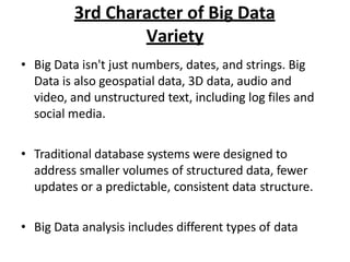 3rd Character of Big Data
Variety
? Big Data isn't just numbers, dates, and strings. Big
Data is also geospatial data, 3D data, audio and
video, and unstructured text, including log files and
social media.
? Traditional database systems were designed to
address smaller volumes of structured data, fewer
updates or a predictable, consistent data structure.
? Big Data analysis includes different types of data
 