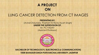 LUNG CANCER DETECTION FROM CT IMAGES
A PROJECT
ON
BACHELOR OF TECHNOLOGY ( ELECTRONICS & COMMUNICATION)
VEER BAHADUR SINGH PURVANCHAL UNIVERSITY,JAUNPUR
PRESENTING BY,
(Aviral Chaurasia, Prashant Kr Rai & Ayush Singh)
UNDER THE SUPERVISION OF,
Mr. PC YADAV
(Assistant Professor)
 