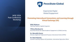 WISE 2024
Post-Conference
Workshop
Nikki Mattson
Teaching Professor, Applied Linguistics
Tiffany MacQuarrie
Associate Director for Global Academic Engagement in Global Learning
Dr. Meredith Doran
Director, English for Professional Purposes Intercultural Center (EPPIC)
Dr. Noel Habashy
Assistant Teaching Professor & Coordinator, International Agriculture Minor
Promoting Intercultural Connections and Learning through
Virtual Exchange (VE)
 