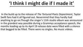 ‘I think I might die if I made it’
In the build up to the release of The Tortured Poets Department, Taylor
Swift fans had it all figured out. Nevermind that they hardly had
anything to go on.Though the singer’s 11th studio album was announced
in the grandest way possible during a Grammys acceptance speech, the
months leading up to its April 19 release date were filled with a silence
that begged to be filled. There were no singles. No music videos.
 