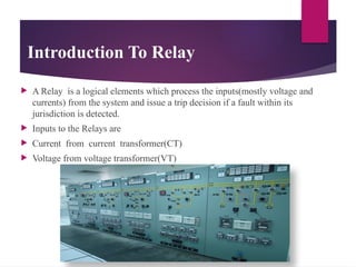 Introduction To Relay
 A Relay is a logical elements which process the inputs(mostly voltage and
currents) from the system and issue a trip decision if a fault within its
jurisdiction is detected.
 Inputs to the Relays are
 Current from current transformer(CT)
 Voltage from voltage transformer(VT)
 