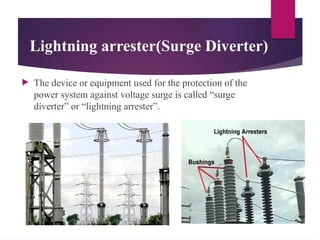 Lightning arrester(Surge Diverter)
 The device or equipment used for the protection of the
power system against voltage surge is called “surge
diverter” or “lightning arrester”.
 