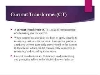 Current Transformer(CT)
 A current transformer (CT) is used for measurement
of alternating electric current.
 When current in a circuit is too high to apply directly to
measuring instruments, a current transformer produces
a reduced current accurately proportional to the current
in the circuit, which can be conveniently connected to
measuring and recording instruments.
 Current transformers are commonly used in metering
and protective relays in the electrical power industry.
 