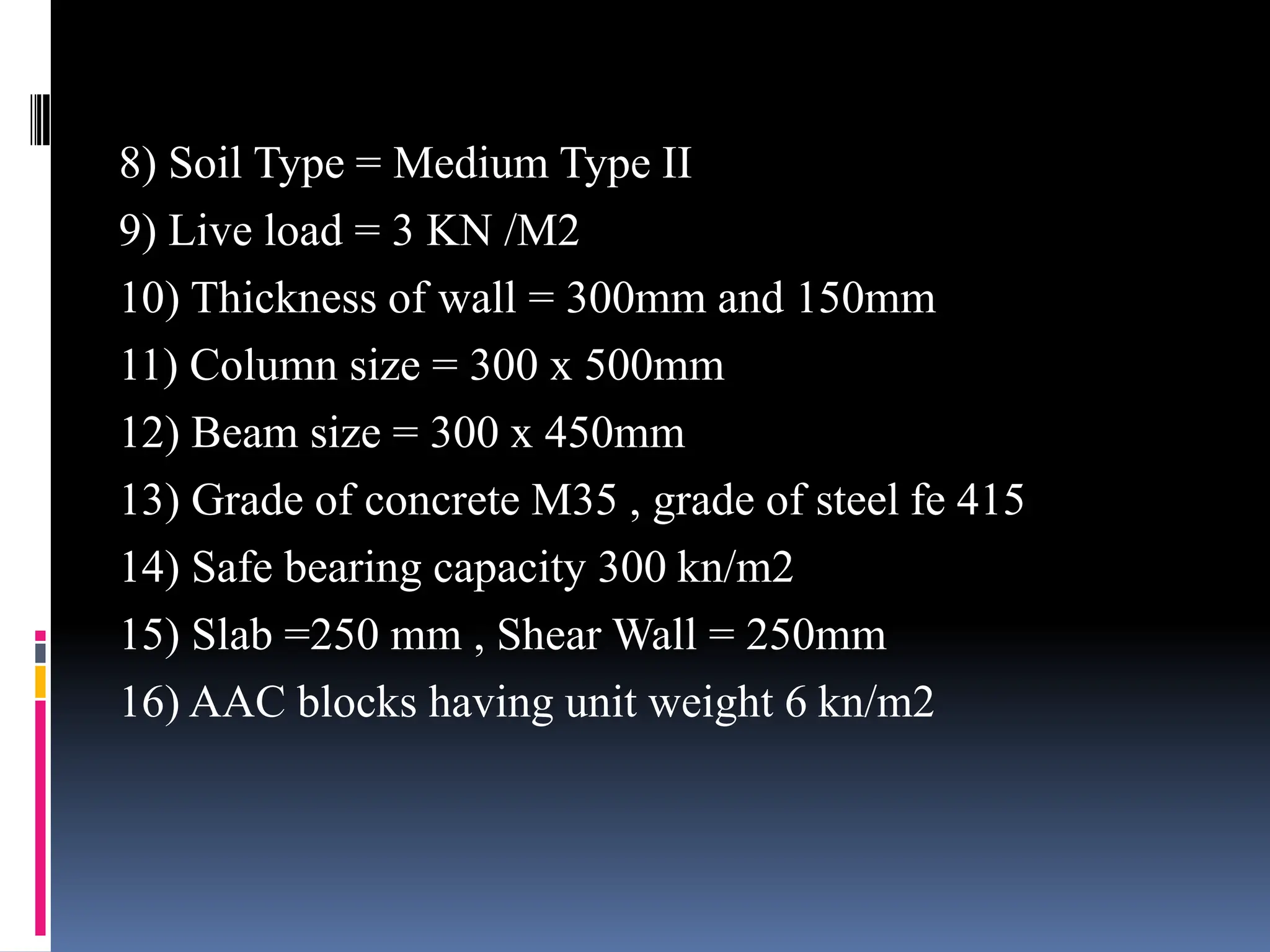 8) Soil Type = Medium Type II
9) Live load = 3 KN /M2
10) Thickness of wall = 300mm and 150mm
11) Column size = 300 x 500mm
12) Beam size = 300 x 450mm
13) Grade of concrete M35 , grade of steel fe 415
14) Safe bearing capacity 300 kn/m2
15) Slab =250 mm , Shear Wall = 250mm
16) AAC blocks having unit weight 6 kn/m2
 