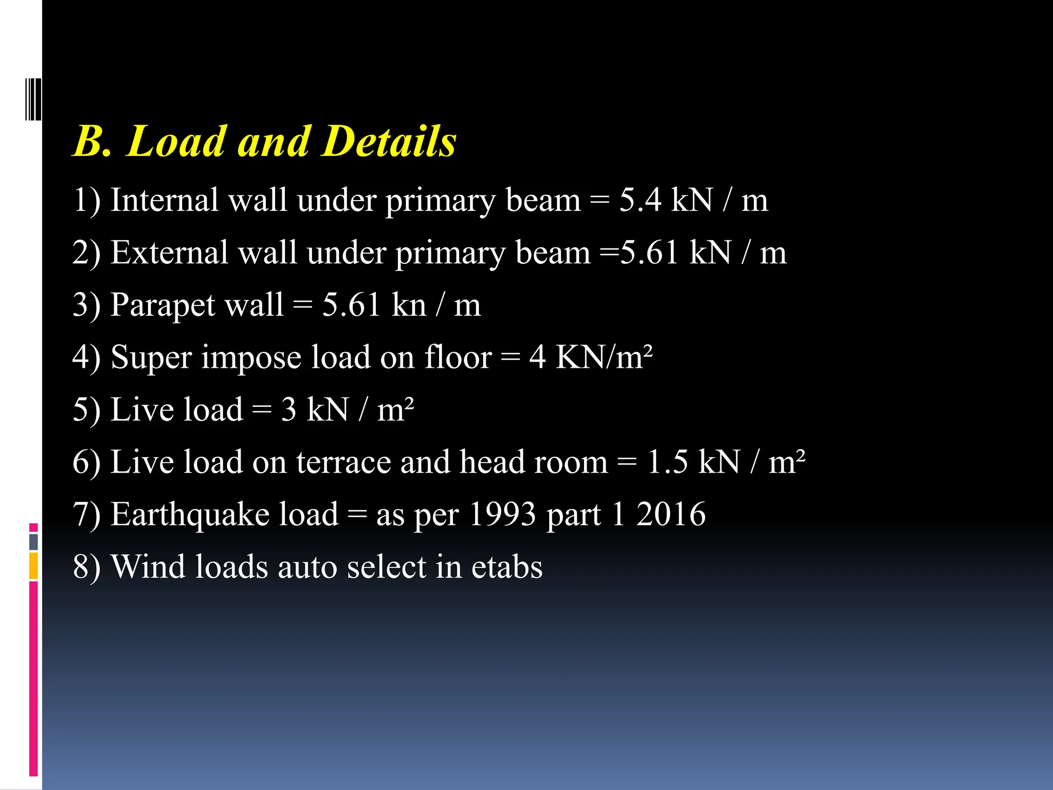 B. Load and Details
1) Internal wall under primary beam = 5.4 kN / m
2) External wall under primary beam =5.61 kN / m
3) Parapet wall = 5.61 kn / m
4) Super impose load on floor = 4 KN/m²
5) Live load = 3 kN / m²
6) Live load on terrace and head room = 1.5 kN / m²
7) Earthquake load = as per 1993 part 1 2016
8) Wind loads auto select in etabs
 