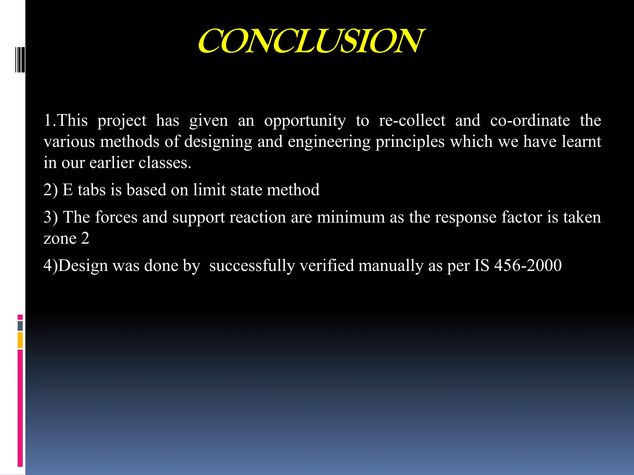 CONCLUSION
1.This project has given an opportunity to re-collect and co-ordinate the
various methods of designing and engineering principles which we have learnt
in our earlier classes.
2) E tabs is based on limit state method
3) The forces and support reaction are minimum as the response factor is taken
zone 2
4)Design was done by successfully verified manually as per IS 456-2000
 