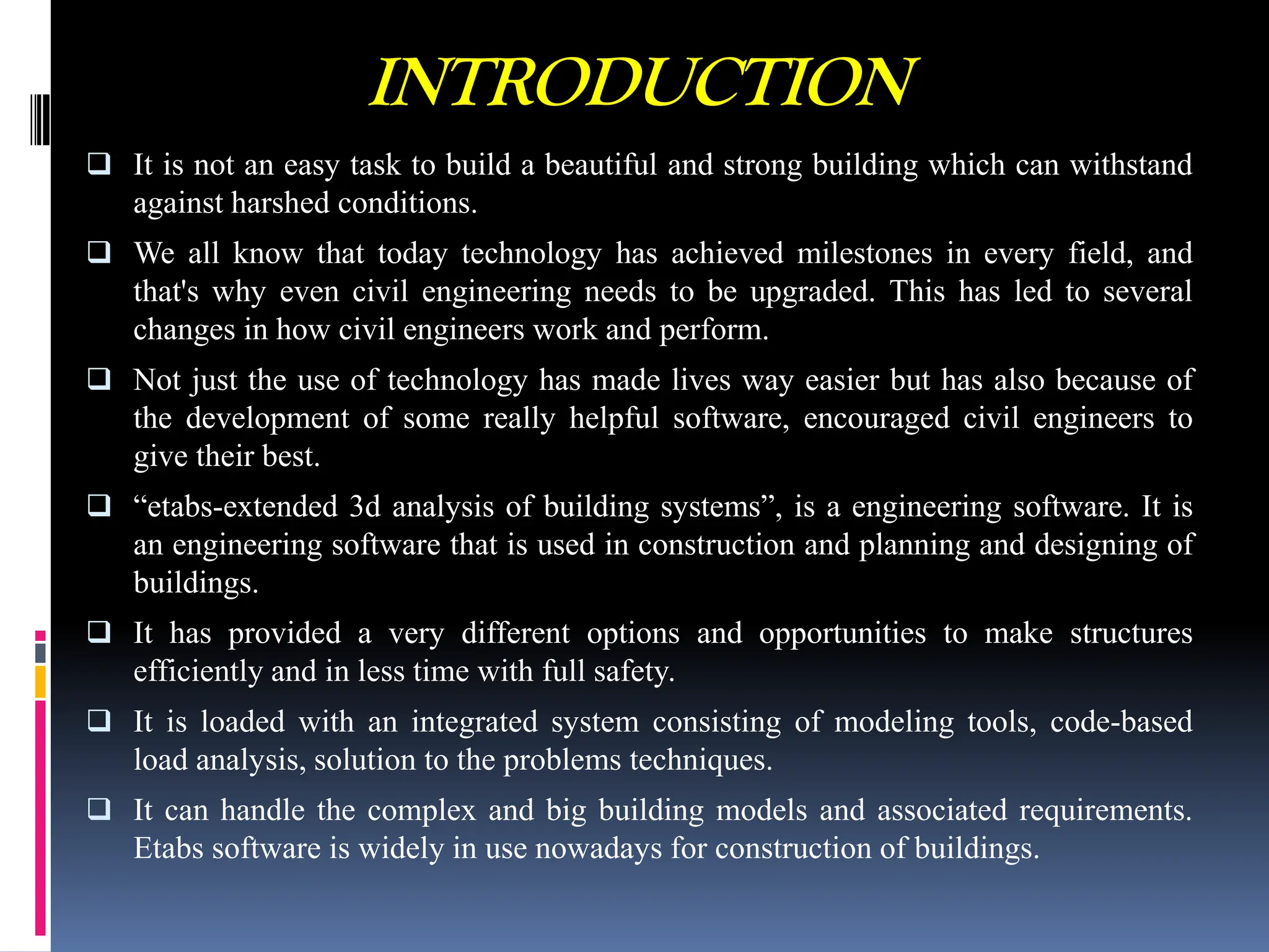 INTRODUCTION
 It is not an easy task to build a beautiful and strong building which can withstand
against harshed conditions.
 We all know that today technology has achieved milestones in every field, and
that's why even civil engineering needs to be upgraded. This has led to several
changes in how civil engineers work and perform.
 Not just the use of technology has made lives way easier but has also because of
the development of some really helpful software, encouraged civil engineers to
give their best.
 “etabs-extended 3d analysis of building systems”, is a engineering software. It is
an engineering software that is used in construction and planning and designing of
buildings.
 It has provided a very different options and opportunities to make structures
efficiently and in less time with full safety.
 It is loaded with an integrated system consisting of modeling tools, code-based
load analysis, solution to the problems techniques.
 It can handle the complex and big building models and associated requirements.
Etabs software is widely in use nowadays for construction of buildings.
 