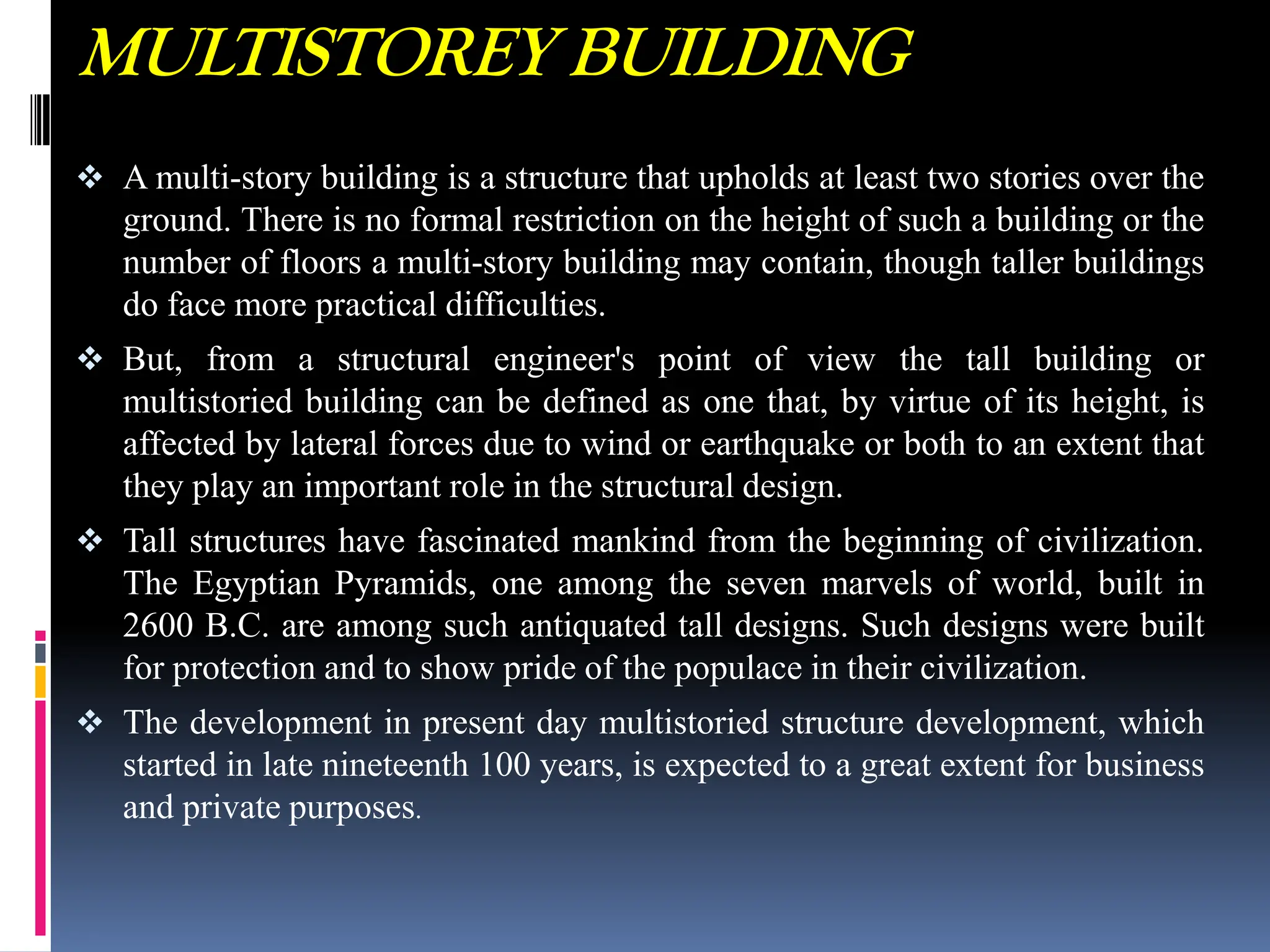 MULTISTOREY BUILDING
 A multi-story building is a structure that upholds at least two stories over the
ground. There is no formal restriction on the height of such a building or the
number of floors a multi-story building may contain, though taller buildings
do face more practical difficulties.
 But, from a structural engineer's point of view the tall building or
multistoried building can be defined as one that, by virtue of its height, is
affected by lateral forces due to wind or earthquake or both to an extent that
they play an important role in the structural design.
 Tall structures have fascinated mankind from the beginning of civilization.
The Egyptian Pyramids, one among the seven marvels of world, built in
2600 B.C. are among such antiquated tall designs. Such designs were built
for protection and to show pride of the populace in their civilization.
 The development in present day multistoried structure development, which
started in late nineteenth 100 years, is expected to a great extent for business
and private purposes.
 
