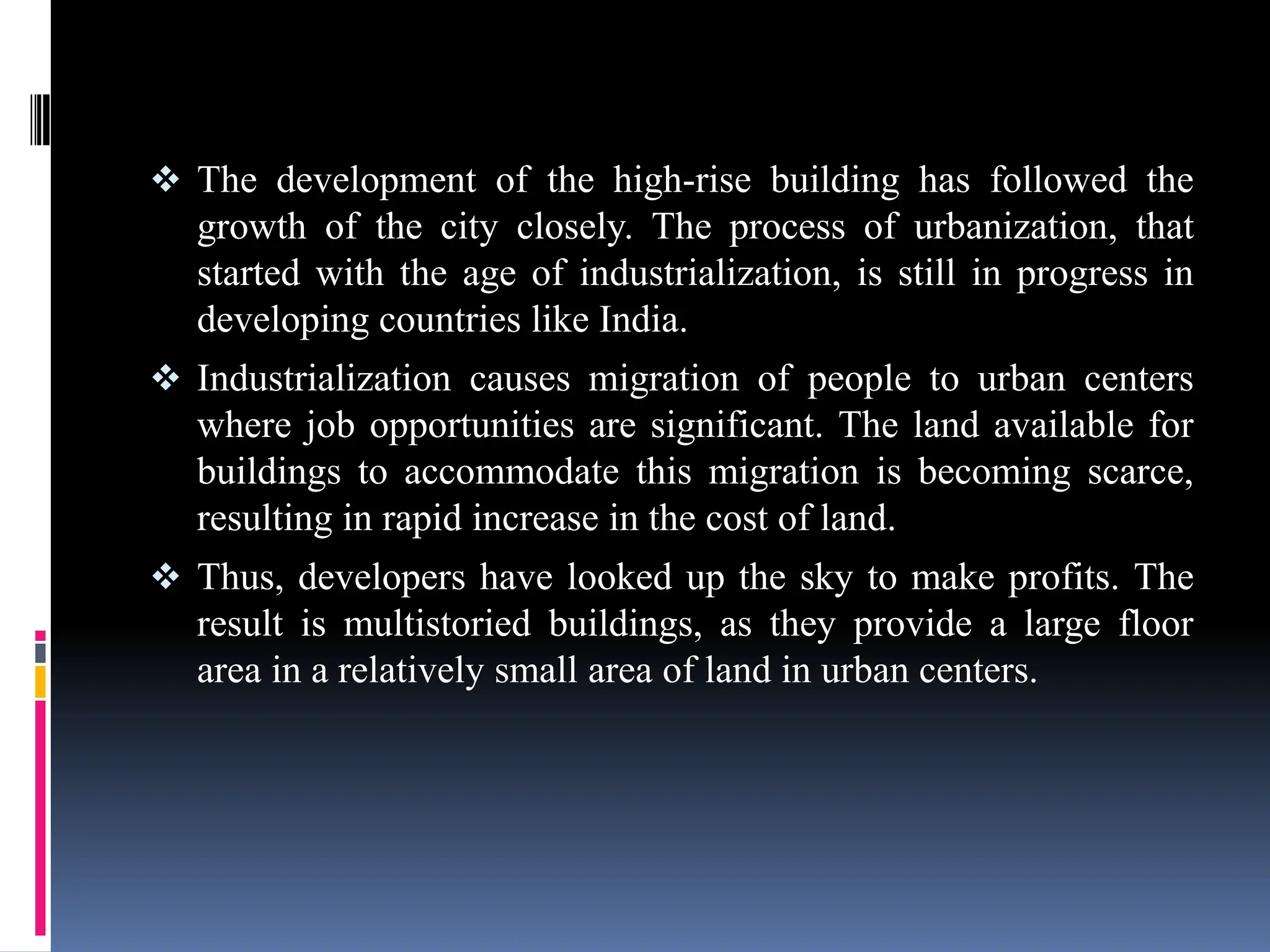  The development of the high-rise building has followed the
growth of the city closely. The process of urbanization, that
started with the age of industrialization, is still in progress in
developing countries like India.
 Industrialization causes migration of people to urban centers
where job opportunities are significant. The land available for
buildings to accommodate this migration is becoming scarce,
resulting in rapid increase in the cost of land.
 Thus, developers have looked up the sky to make profits. The
result is multistoried buildings, as they provide a large floor
area in a relatively small area of land in urban centers.
 