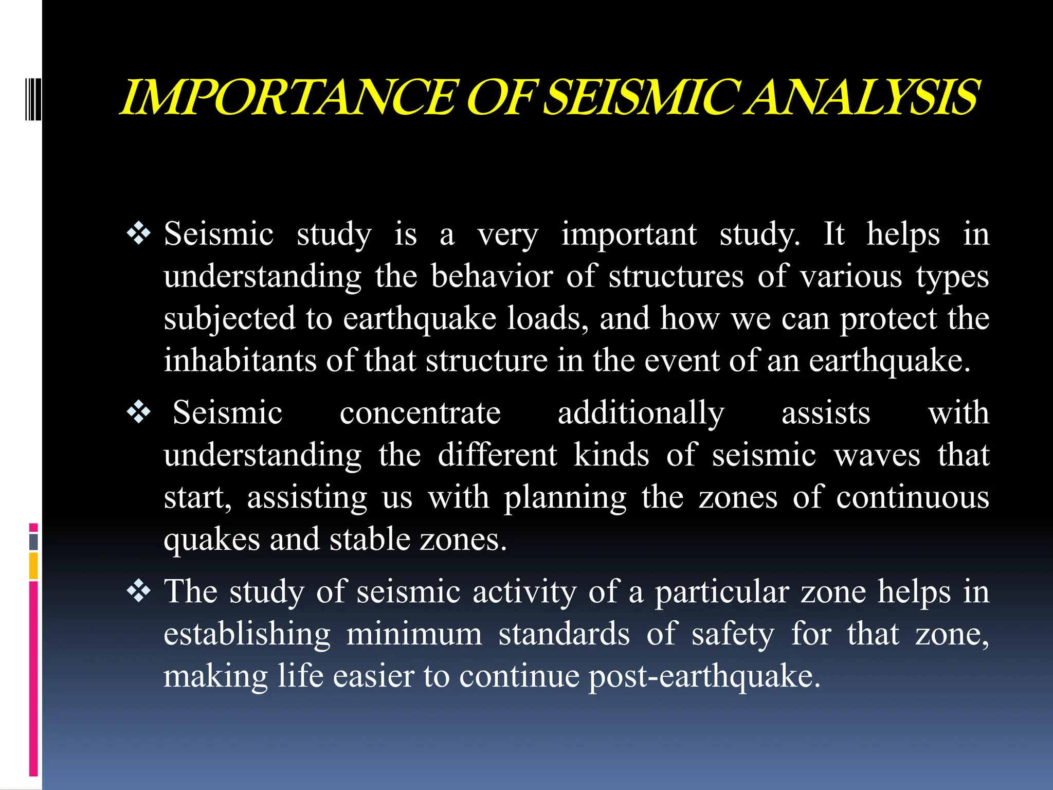 IMPORTANCE OF SEISMIC ANALYSIS
 Seismic study is a very important study. It helps in
understanding the behavior of structures of various types
subjected to earthquake loads, and how we can protect the
inhabitants of that structure in the event of an earthquake.
 Seismic concentrate additionally assists with
understanding the different kinds of seismic waves that
start, assisting us with planning the zones of continuous
quakes and stable zones.
 The study of seismic activity of a particular zone helps in
establishing minimum standards of safety for that zone,
making life easier to continue post-earthquake.
 