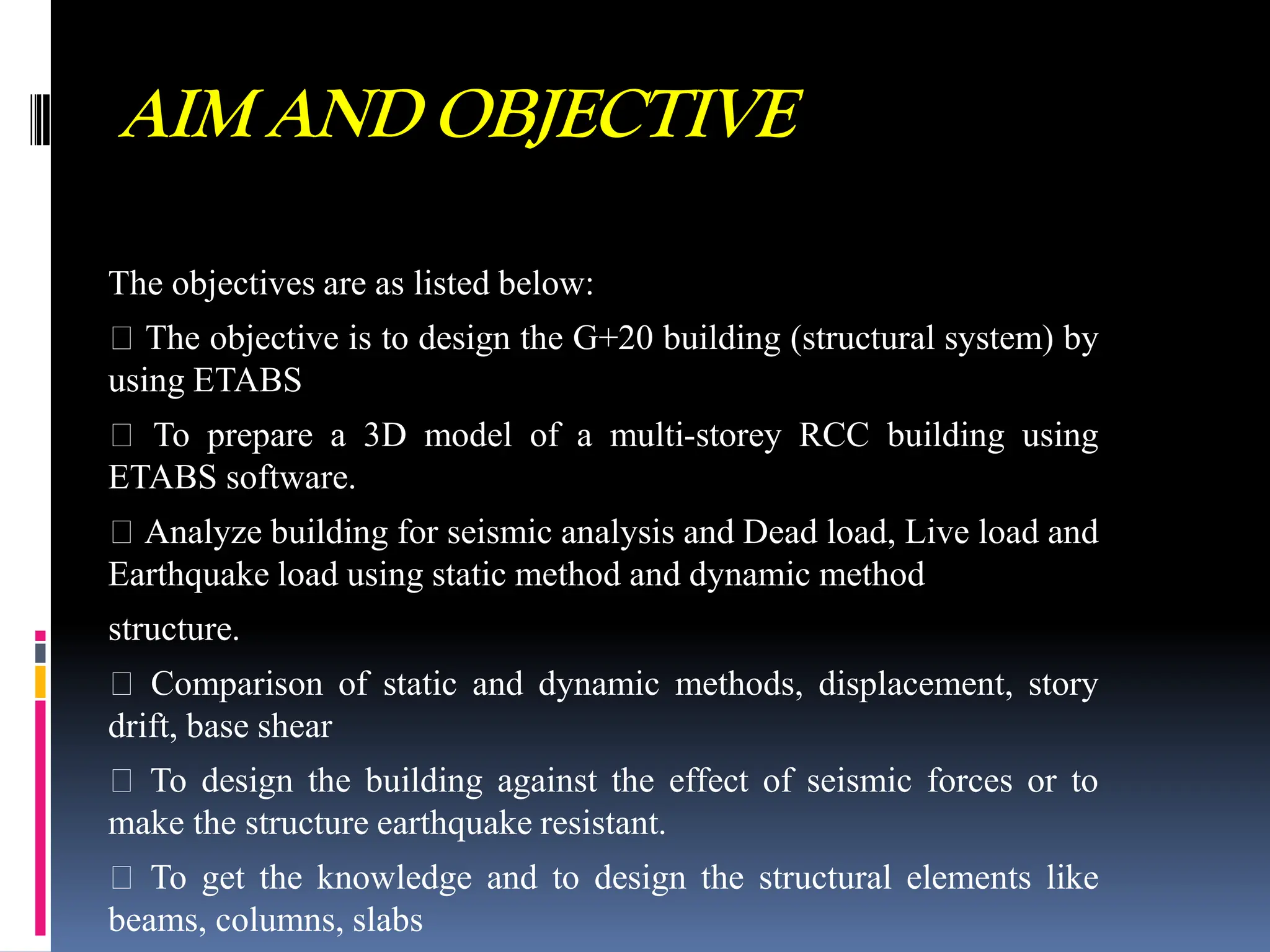 AIM AND OBJECTIVE
The objectives are as listed below:
The objective is to design the G+20 building (structural system) by
using ETABS
To prepare a 3D model of a multi-storey RCC building using
ETABS software.
Analyze building for seismic analysis and Dead load, Live load and
Earthquake load using static method and dynamic method
structure.
Comparison of static and dynamic methods, displacement, story
drift, base shear
To design the building against the effect of seismic forces or to
make the structure earthquake resistant.
To get the knowledge and to design the structural elements like
beams, columns, slabs
 