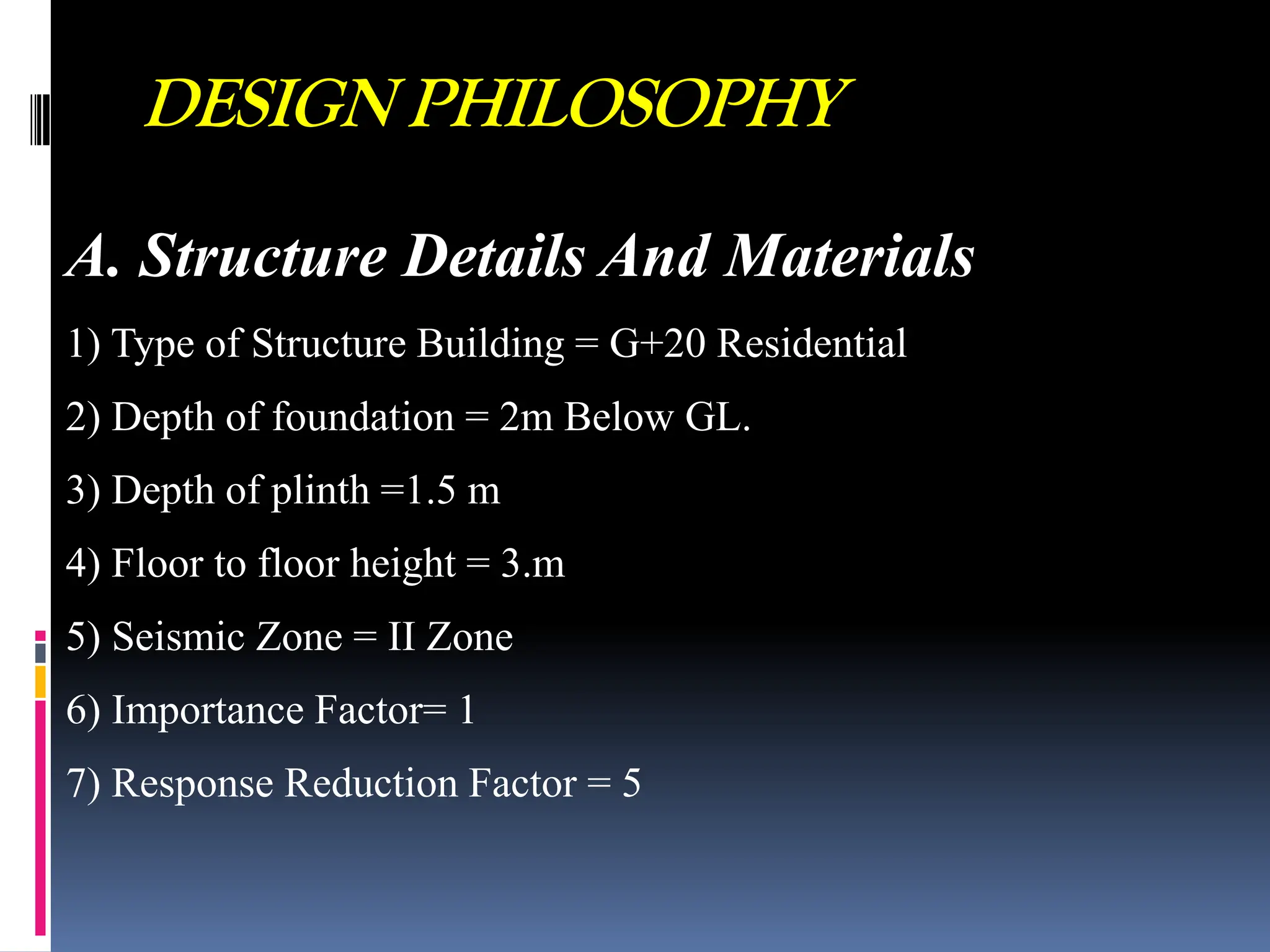 DESIGN PHILOSOPHY
A. Structure Details And Materials
1) Type of Structure Building = G+20 Residential
2) Depth of foundation = 2m Below GL.
3) Depth of plinth =1.5 m
4) Floor to floor height = 3.m
5) Seismic Zone = II Zone
6) Importance Factor= 1
7) Response Reduction Factor = 5
 