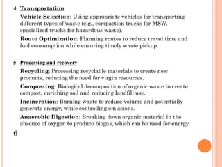 4 Transportation
Vehicle Selection: Using appropriate vehicles for transporting
different types of waste (e.g., compaction trucks for MSW,
specialized trucks for hazardous waste).
Route Optimization: Planning routes to reduce travel time and
fuel consumption while ensuring timely waste pickup.
5 Processing and recovery
Recycling: Processing recyclable materials to create new
products, reducing the need for virgin resources.
Composting: Biological decomposition of organic waste to create
compost, enriching soil and reducing landfill use.
Incineration: Burning waste to reduce volume and potentially
generate energy, while controlling emissions.
Anaerobic Digestion: Breaking down organic material in the
absence of oxygen to produce biogas, which can be used for energy.
6
 