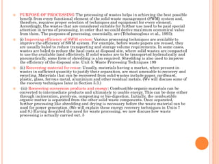  PURPOSE OF PROCESSING The processing of wastes helps in achieving the best possible
benefit from every functional element of the solid waste management (SWM) system and,
therefore, requires proper selection of techniques and equipment for every element.
Accordingly, the wastes that are considered suitable for further use need to be paid special
attention in terms of processing, in order that we could derive maximum economical value
from them. The purposes of processing, essentially, are (Tchobanoglous et al., 1993):
 (i) Improving efficiency of SWM system: Various processing techniques are available to
improve the efficiency of SWM system. For example, before waste papers are reused, they
are usually baled to reduce transporting and storage volume requirements. In some cases,
wastes are baled to reduce the haul costs at disposal site, where solid wastes are compacted
to use the available land effectively. If solid wastes are to be transported hydraulically and
pneumatically, some form of shredding is also required. Shredding is also used to improve
the efficiency of the disposal site. Unit 5: Waste Processing Techniques 199
 (ii) Recovering material for reuse: Usually, materials having a market, when present in
wastes in sufficient quantity to justify their separation, are most amenable to recovery and
recycling. Materials that can be recovered from solid wastes include paper, cardboard,
plastic, glass, ferrous metal, aluminium and other residual metals. (We will discuss some of
the recovery techniques later in Section 5.3.)
 (iii) Recovering conversion products and energy: Combustible organic materials can be
converted to intermediate products and ultimately to usable energy. This can be done either
through incineration, pyrolysis, composting or bio-digestion. Initially, the combustible
organic matter is separated from the other solid waste components. Once separated,
further processing like shredding and drying is necessary before the waste material can be
used for power generation. (We will explain these energy recovery techniques in Units 7
and 8.) Having described the need for waste processing, we now discuss how waste
processing is actually carried out. 5
 